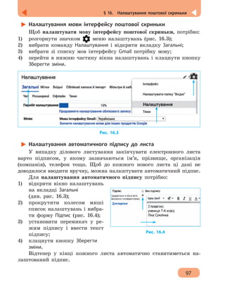 97
§ 16.  Налаштування поштової скриньки
Налаштування мови інтерфейсу поштової скриньки
Щоб налаштувати мову інтерфейсу поштової скриньки, потрібно:
1)	 розгорнути значком меню налаштувань (рис. 16.3);
2)	 вибрати команду Налаштування і відкрити вкладку Загальні;
3)	 вибрати зі списку мов інтерфейсу Gmail потрібну мову;
4)	 перейти в нижню частину вікна налаштувань і клацнути кнопку
Зберегти зміни.
Рис. 16.3
Налаштування автоматичного підпису до листа
У випадку ділового листування закінчувати електронного листа
варто підписом, у якому зазначаються ім’я, прізвище, організація
(компанія), телефон тощо. Щоб до кожного нового листа ці дані не
доводилося вводити вручну, можна налаштувати автоматичний підпис.
Для налаштування автоматичного підпису потрібно:
1)	 відкрити вікно налаштувань
на вкладці Загальні
(див. рис. 16.3);
2)	 прокрутити колесом миші
список налаштувань і вибра-
ти форму Підпис (рис. 16.4);
3)	 установити перемикач у ре-
жим підпису і ввести текст
підпису;
4)	 клацнути кнопку Зберегти
зміни.
Відтепер у кінці кожного листа автоматично ставитиметься на-
лаштований підпис.
Рис. 16.4
 