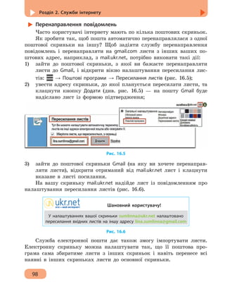 Розділ 2. Служби інтернету
98
Перенаправлення повідомлень
Часто користувачі інтернету мають по кілька поштових скриньок.
Як зробити так, щоб пошта автоматично перенаправлялася з одної
поштової скриньки на іншу? Щоб задіяти службу перенаправлення
повідомлень і перенаправляти на gmail.com листи з інших ваших по-
штових адрес, наприклад, з mail.ukr.net, потрібно виконати такі дії:
1)	 зайти до поштової скриньки, з якої ви бажаєте перенаправляти
листи до Gmail, і відкрити вікно налаштування пересилання лис-
тів: → Поштові програми → Пересилання листів (рис. 16.5);
2)	 увести адресу скриньки, до якої планується пересилати листи, та
клацнути кнопку Додати (див. рис. 16.5) — на пошту Gmail буде
надіслано лист із формою підтвердження;
Рис. 16.5
3)	 зайти до поштової скриньки Gmail (на яку ви хочете перенаправ-
ляти листи), відкрити отриманий від mail.ukr.net лист і клацнути
вказане в листі посилання.
На вашу скриньку mail.ukr.net надійде лист із повідомленням про
налаштування пересилання листів (рис. 16.6).
Шановний користувачу!
У налаштуваннях вашої скриньки sumlinna@ukr.net налаштовано
пересилання вхідних листів на іншу адресу lina.sumlinna@gmail.com
Рис. 16.6
Служба електронної пошти дає також змогу імпортувати листи.
Електронну скриньку можна налаштувати так, що її поштова про-
грама сама збиратиме листи з інших скриньок і навіть перенесе всі
наявні в інших скриньках листи до основної скриньки.
 