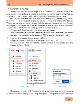 99
§ 16.  Налаштування поштової скриньки
Групування листів
Якщо у вашій поштовій скриньці накопичилося багато листів, то
для комфортної роботи з кореспонденцією ці листи варто згрупувати,
наприклад, за темами, змістом, адресами, призначенням тощо.
Окрім стандартних папок: Вхідні, Відправлені, Видалені (Кошик), Спам,
Чернетки, — у поштовій скриньці можна створити додаткові папки.
Так само, як для впорядкування файлів на електронних носіях, їх роз-
ташовують у папках за різними ознаками, так і в поштовій скриньці
електронні листи можна розподілити в окремі папки.
У скриньці Gmail папки називаються мітками.
Для створення у поштовій скриньці нової папки (мітки) потрібно:
1)	 розгорнути головне меню (значок ліворуч угорі) (рис. 16.7);
2)	 клацнути кнопку Більше (рис. 16.7, а);
3)	 вибрати команду Створити нову мітку (рис. 16.7, б);
4)	 увести у вікні, що з’явилося, назву папки й клацнути кнопку
Створити (рис. 16.8).
а б
				 Рис. 16.7 				 Рис. 16.8
Прапорець в полі Розмістити мітку під означає, що ви бажаєте
розмістити свою папку в тій, яку виберете із запропонованого списку.
 