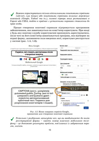 10
Бажано користуватися тільки вітчизняними поштовими сервісами
(ukr.net, i.ua тощо) або поштовими сервісами великих мережних
компаній (Google, Yahoo! та ін.), головні сервери яких розташовані в
Європі або США, тобто в країнах з усталеними нормами ставлення до
прав особи.
Процес створення поштової скриньки підтримується програмним
забезпеченням, яке завантажується на комп’ютер користувача. При вході
у будь-яку поштову службу користувачеві пропонують зареєструватися,
після чого на його комп’ютер завантажується програма, яка відтворює на
екрані форму, заповнюючи поля введення якої, користувач реєструється
у системі (рис. 1.5, 1.6).
Рис. 1.5. Вікно хмарних сервісів Google,
призначене для створення поштової скриньки
Ретельно і розбірливо записуйте все, що ви вводитимете до полів
реєстраційної форми – навіть номер власного мобільного теле-
фону – це допоможе уникнути проблем, пов’язаних із забуванням паро-
лів, логінів.
 