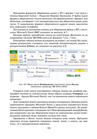102
Важливим форматом збереження даних у ЕТ є формат *.csv (англ.:
Comma Separated Values – Розділені Комами Значення). У файлі цього
формату зберігаються тільки значення, без форматування і формул для
обчислень, але формат *.csv використовується для зберігання даних дуже
часто. У зазначеному форматі зберігаються адресні книги практично
всіх мобільних телефонів.
Послідовність виконання команд для збереження файлу з ЕТ у засто-
сунку Microsoft Excel 2007 показано на рисунку 4.7.
Експорт файлів передбачено також на комп’ютери Macintosh та до
операційної системи MS-DOS (текстові формати *.csv, *.txt).
Електронні таблиці можна відтворити на екрані і на папері без ліній,
якими розкреслено клітинки, але зазвичай використовують режим з
розкресленням (Сітка), як показано на рисунку 4.8.
Рис. 4.8. Меню групи Відображення стрічкового меню Вигляд
табличного процесора MS Office 2010
Створити нову книгу електронних таблиць можна як засобами опе-
раційної системи (у контекстному меню обрати команду Створити, а в
підменю – Аркуш Microsoft Excel), так і за допомогою самого табличного
процесора.
Для створення нового документа (книги електронних таблиць) досить
завантажити програму Microsoft Excel, у результаті відкриється вікно
нового документа з іменем Книга1 (Book1) в рядку заголовка. За замов-
чанням Excel пропонує стандартне ім’я Книга[порядковий номер] (Book),
яке користувач під час збереження книги на зовнішньому запам’ятову-
вальному пристрої може замінити на будь-яке інше.
Працюючи в Excel, також можна створити нову книгу. Програма
пропонує кілька варіантів створення книги: нової, з книги, що вже
існує, та з використанням шаблонів.
 