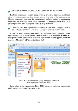 103
Кожен документ Microsoft Excel ґрунтується на шаблоні.
Шаблон визначає основну структуру документа. Загальні шаблони
містять налаштування, які використовують для всіх документів.
Шаблони окремих документів, наприклад, шаблон особистого бюджету
на місяць, містять спеціальні налаштування, що використовуються лише
для документів, які ґрунтуються на цьому шаблоні.
Доступними для користувача завжди є шаблони, створені ним, і
стандартні шаблони, які вже розміщені на його комп’ютері.
Якщо табличний процесор Excel 2007 вже завантажено, для створення
нової книги слід у меню кнопки Office викликати підменю Створити,
на екрані з’явиться меню зі списком, поділеним на дві групи: Чисті та
недавні і Microsoft Office online (рис. 4.9).
Рис. 4.9. Створення нової книги на основі шаблонів
у застосунку Office Excel 2007
Для табличного процесора Excel 2010 можливі варіанти створення
нової книги подано на рисунку 4.10.
 