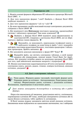105
Перевіряємо себе
1. Назвіть основні формати збереження ЕТ табличного процесора Microsoft
Excel 2007.
2. Для чого призначено формат *.xml? Знайдіть у Довідці Excel 2010
необхідні відомості.
3. Для чого призначено формати *.xlt та *.xls?
4. До яких програмних засобів можливий експорт електронних документів,
створених в Excel 2010?
5. Які відмінності між Шаблонами текстового процесора, презентаційної
системи і табличного процесора? Чим вони зумовлені?
6. Знайдіть у Довідці Excel 2010 відомості щодо форматування та
властивостей ЕТ, створених у застосунку Excel 2010, які не збері-
гаються у файлах інших форматів.
7. Виконайте, по можливості, пересилання телефонної книги з
мобільного телефону на комп’ютер (у файл *.csv) і відкрийте
цей файл текстовим редактором Блокнот, текстовим процесором і таблич-
ним процесором. Зробіть висновки.
8. Які документи доцільно виконувати у формі ЕТ? Чому?
9. Відкрийте файл, що містить електронну таблицю, в якій наявні
макроси або підпрограми, описані мовою Visual Basic for Appli­
cations. Які відповіді потрібно давати на запитання програми Excel 2007
для того, щоб забезпечити виконання макросів і підпрограм?
10. Якими властивостями характеризуються об’єкти електронної таблиці:
електронна книга, аркуші, рядки, стовпці, комірка (клітинка), діапазон
клітинок, діаграми?
4.2. Дані в електронних таблицях
Типи даних. Формати даних: числовий, текстовий, формат дати.
Уведення даних до клітинок . Автозаповнення. Редагування даних
таблиці. Форматування даних, клітинок і діапазонів клітинок.
Копіювання, переміщення й вилучення даних.
Дані можна записувати безпосередньо в клітинку або в рядок
формул.
Перш ніж виконувати дії введення, редагування вмісту, копіювання,
переміщення клітинок ЕТ тощо, необхідно виокремити клітинки або їх
групи (блоки клітинок), тобто зробити їх активними.
В Excel можна відразу заповнити вмістом цілий діапазон клітинок.
Заповнення може відбуватися як однаковими значеннями, так і наборами
 