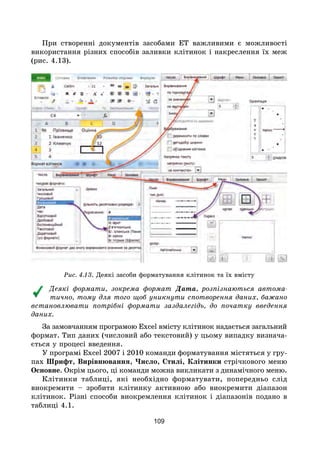 109
При створенні документів засобами ЕТ важливими є можливості
використання різних способів заливки клітинок і накреслення їх меж
(рис. 4.13).
Рис. 4.13. Деякі засоби форматування клітинок та їх вмісту
Деякі формати, зокрема формат Дата, розпізнаються автома-
тично, тому для того щоб уникнути спотворення даних, бажано
встановлювати потрібні формати заздалегідь, до початку введення
даних.
За замовчанням програмою Excel вмісту клітинок надається загальний
формат. Тип даних (числовий або текстовий) у цьому випадку визнача-
ється у процесі введення.
У програмі Excel 2007 і 2010 команди форматування містяться у гру-
пах Шрифт, Вирівнювання, Число, Стилі, Клітинки стрічкового меню
Основне. Окрім цього, ці команди можна викликати з динамічного меню.
Клітинки таблиці, які необхідно форматувати, попередньо слід
виокремити – зробити клітинку активною або виокремити діапазон
клітинок. Різні способи виокремлення клітинок і діапазонів подано в
таблиці 4.1.
 