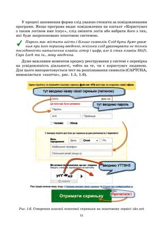 11
У процесі заповнення форми слід уважно стежити за повідомленнями
програми. Якщо програма видає повідомлення на кшталт «Користувач
з таким логіном вже існує», слід змінити логін або вибрати його з тих,
які буде запропоновано поштовою системою.
Пароль має містити шість і більше символів. Слід бути дуже уваж-
ним при його першому введенні, оскільки слід ураховувати не тільки
послідовність натиснення клавіш літер і цифр, але й стан клавіш Shift,
Caps Lock та ін., мову введення.
Дуже важливим моментом процесу реєстрування у системі є перевірка
на усвідомленість діяльності, тобто на те, чи є користувач людиною.
Для цього використовується тест на розпізнавання символів (CAPTCHA,
вимовляється «каптча», рис. 1.5, 1.6).
Рис. 1.6. Створення власної поштової скриньки на поштовому сервісі ukr.net
 