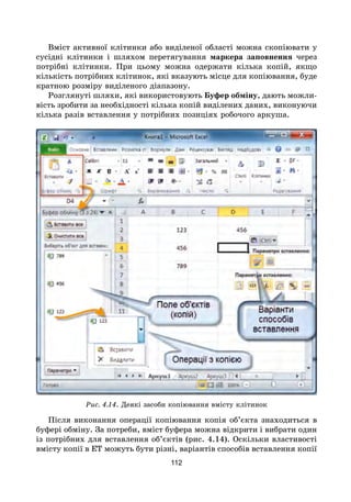 112
Вміст активної клітинки або виділеної області можна скопіювати у
сусідні клітинки і шляхом перетягування маркера заповнення через
потрібні клітинки. При цьому можна одержати кілька копій, якщо
кількість потрібних клітинок, які вказують місце для копіювання, буде
кратною розміру виділеного діапазону.
Розглянуті шляхи, які використовують Буфер обміну, дають можли-
вість зробити за необхідності кілька копій виділених даних, виконуючи
кілька разів вставлення у потрібних позиціях робочого аркуша.
Рис. 4.14. Деякі засоби копіювання вмісту клітинок
Після виконання операції копіювання копія об’єкта знаходиться в
буфері обміну. За потреби, вміст буфера можна відкрити і вибрати один
із потрібних для вставлення об’єктів (рис. 4.14). Оскільки властивості
вмісту копії в ЕТ можуть бути різні, варіантів способів вставлення копії
 