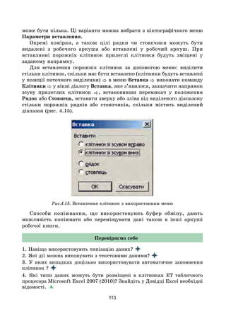 113
може бути кілька. Ці варіанти можна вибрати з піктографічного меню
Параметри вставлення.
Окремі комірки, а також цілі рядки чи стовпчики можуть бути
видалені з робочого аркуша або вставлені у робочий аркуш. При
вставлянні порожніх клітинок прилеглі клітинки будуть зміщені у
заданому напрямку.
Для вставлення порожніх клітинок за допомогою меню: виділити
стільки клітинок, скільки має бути вставлено (клітинки будуть вставлені
у позиції поточного виділення)  в меню Вставка  виконати команду
Клітинки  у вікні діалогу Вставка, яке з’явилося, зазначити напрямок
зсуву прилеглих клітинок , встановивши перемикач у положення
Рядок або Стовпець, вставити зверху або зліва від виділеного діапазону
стільки порожніх рядків або стовпчиків, скільки містить виділений
діапазон (рис. 4.15).
Рис.4.15. Вставлення клітинок з використанням меню
Способи копіювання, що використовують буфер обміну, дають
можливість копіювати або переміщувати дані також в інші аркуші
робочої книги.
Перевіряємо себе
1. Навіщо використовують типізацію даних?
2. Які дії можна виконувати з текстовими даними?
3. У яких випадках доцільно використовувати автоматичне заповнення
клітинок ?
4. Які типи даних можуть бути розміщені в клітинках ЕТ табличного
процесора Microsoft Excel 2007 (2010)? Знайдіть у Довідці Excel необхідні
відомості.
 