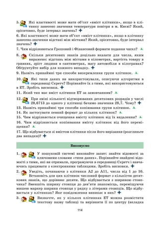 114
5. Які властивості може мати об’єкт «вміст клітинки», якщо в клі-
тинку занесено значення температури повітря в м. Києві? Який,
орієнтовно, буде інтервал значень?
6. Які властивості може мати об’єкт «вміст клітинки», якщо в клітинку
занесено значення відстані між містами? Який, орієнтовно, буде інтервал
значень?
7. Чим відрізняються Грошовий і Фінансовий формати подання чисел?
8. Скільки десяткових знаків доцільно вказати для числа, яким
виражено: відстань між містами в кілометрах, вартість товару в
гривнях, зріст людини в сантиметрах, масу автомобіля в кілограмах?
Обґрунтуйте вибір для кожного випадку.
9. Назвіть принаймні три способи виокремлення групи клітинок.
10. Які типи даних ви використовували, описуючи алгоритми в
середо­вищі Скретч? Порівняйте їх з тими, які використовуються
в ЕТ. Зробіть висновки.
11. Який тип має вміст клітинки ЕТ за замовчанням?
12. При зміні кількості відтворюваних десяткових розрядів у числі
28,6713 до одного у клітинці бачимо значення 28,7. Чому?
13. Назвіть принаймні три способи копіювання групи клітинок.
14. Як застосувати певний формат до кількох клітинок?
15. Чим відрізняється очищення вмісту клітинок від їх видалення?
16. Чим відрізняється копіювання вмісту клітинок від його перемі-
щення?
17. Що відбувається зі вмістом клітинки після його вирізання (розгляньте
два випадки)?
Виконуємо
1. У пошуковій системі виконайте запит: знайти відомості за
ключовими словами «типи даних». Порівняйте знайдені відо-
мості з тими, які ви отримали, програмуючи в середовищі Скретч і навча-
ючись працювати з електронними таблицями. Зробіть висновки.
2. Уведіть, починаючи з клітинки A2 до A11, числа від 1 до 10.
Встановіть для цих клітинок числовий формат з кількістю десят-
кових знаків, що дорівнює десяти. Що відбувається з шириною стовп-
чика? Зменшіть ширину стовпця до дев’яти знакомісць, переміщуючи
мишею маркер ширини стовпця у рядку з літерами стовпців. Що відбу-
вається у клітинках? Яке повідомлення виникає в них?
3. Визначте, як у кількох клітинках ЕТ можна розмістити
текстову назву таблиці та вирівняти її по центру (вкладка
 