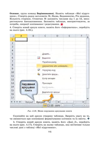 115
Основне, група команд Вирівнювання). Назвіть таблицю «Мої підруч-
ники». Створіть рядок заголовків: №, Назва, Видавництво, Рік видання,
Кількість сторінок. Стовпчик № заповніть числами від 1 до 12, вико-
ристовуючи Автозаповнення. Заповніть таблицю, використовуючи, за
потреби, операції копіювання і редагування.
4. Створіть новий аркуш книги, назвіть його «Інформатика», перейдіть
на нього (рис. 4.16.).
Рис. 4.16. Меню керування аркушами книги
Скопіюйте на цей аркуш створену таблицю. Зверніть увагу на те,
чи змінюється при копіюванні форматування клітинок та їх вмісту.
5. Створіть новий аркуш книги, назвіть його «Дані_2», перейдіть
на нього (рис. 4.17). Створіть на ньому таблицю, яка міститиме тільки
числові дані з таблиці «Мої підручники».
 
