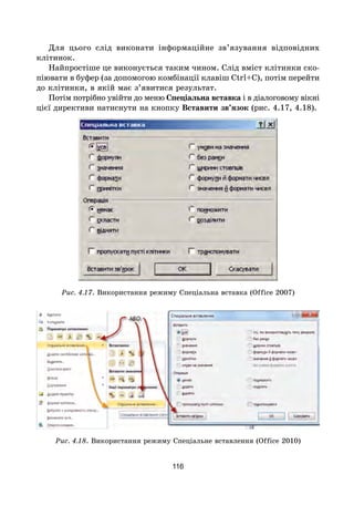 116
Для цього слід виконати інформаційне зв’язування відповідних
клітинок.
Найпростіше це виконується таким чином. Слід вміст клітинки ско-
піювати в буфер (за допомогою комбінації клавіш Ctrl+C), потім перейти
до клітинки, в якій має з’явитися результат.
Потім потрібно увійти до меню Спеціальна вставка і в діалоговому вікні
цієї директиви натиснути на кнопку Вставити зв’язок (рис. 4.17, 4.18).
Рис. 4.17. Використання режиму Спеціальна вставка (Office 2007)
Рис. 4.18. Використання режиму Спеціальне вставлення (Office 2010)
 