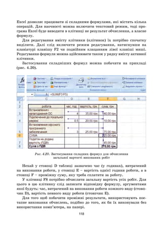 118
Excel дозволяє працювати зі складними формулами, які містять кілька
операцій. Для наочності можна включити текстовий режим, тоді про-
грама Excel буде виводити в клітинці не результат обчислення, а власне
формулу.
Для редагування вмісту клітинки (клітинок) їх потрібно спочатку
виділити. Далі слід включити режим редагування, натиснувши на
клавіатурі клавішу F2 чи подвійним клацанням лівої клавіші миші.
Редагування формули можна здійснювати також у рядку вмісту активної
клітинки.
Застосування складніших формул можна побачити на прикладі
(рис. 4.20).
Рис. 4.20. Застосування складних формул для обчислення
загальної вартості виконаних робіт
Нехай у стовпці D таблиці зазначено час (у годинах), витрачений
на виконання роботи, у стовпці E – вартість однієї години роботи, а в
стовпці F – проміжну суму, яку треба сплатити за роботу.
У клітинці F8 потрібно обчислити загальну вартість усіх робіт. Для
цього в цю клітинку слід записати відповідну формулу, аргументами
якої будуть: час, витрачений на виконання роботи кожного виду (стовп-
чик D), вартість певного виду роботи (стовпчик E).
Для того щоб побачити проміжні результати, використовують пое-
тапне виконання обчислень, подібно до того, як би їх виконували без
використання комп’ютера, на папері.
 