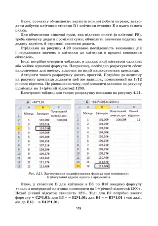 119
Отже, спочатку обчислюємо вартість кожної роботи окремо, знахо-
дячи добуток клітинки стовпця D і клітинки стовпця E з цього самого
рядка.
Для обчислення кінцевої суми, яка підлягає оплаті (в клітинці F8),
треба спочатку додати проміжні суми, обчислити значення податку на
додану вартість й отримані значення додати.
Стрілками на рисунку 4.20 показано послідовність виконання дій
і передавання значень з клітинки до клітинки в процесі виконання
обчислень.
Іноді потрібно створити таблицю, в рядках якої містяться однакові
або майже однакові формули. Наприклад, необхідно розрахувати обсяг
накопичення для внеску, відсотки на який нараховуються щомісяця.
Алгоритм такого розрахунку досить простий. Потрібно до залишку
на рахунку щомісяця додавати цей же залишок, помножений на 1/12
річного відсотка. Це рівнозначно тому, щоб множити залишок на рахунку
щомісяця на 1+(річний відсоток):1200.
Електронні таблиці для такого розрахунку показано на рисунку 4.21.
Рис. 4.21. Застосування модифікування формул при копіюванні
й фіксуванні адреси одного з аргументів
Отже, у стовпчик В для клітинок з В3 по В13 вводимо формулу
«число з попередньої клітинки помножити на 1+(річний відсоток):1200».
Нехай річний відсоток становить 12%. Тоді для В2 потрібно ввести
формулу = С2*1,01; для В3 – = В2*1,01; для В4 – = В3*1,01 і так далі,
аж до В13 – = В12*1,01.
 