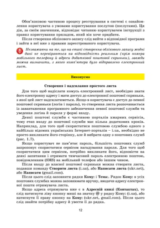 12
Обов’язковою частиною процесу реєстрування в системі є ознайом-
лення користувача з умовами користування послугою (послугами). Ця
дія, за своїм значенням, відповідає читанню користувачем інструкції з
правил користування приладом, який він хоче придбати.
Після створення облікового запису слід вийти з відповідної програми
і зайти в неї вже з правами зареєстрованого користувача.
Незважаючи на те, що на етапі створення облікового запису жодні
дані не перевіряються на відповідність реальним (крім номера
мобільного телефону й адреси додаткової поштової скриньки), завжди
можна визначити, з якого комп’ютера було відправлено електронний
лист.
Виконуємо
Створення і надсилання простого листа
Для того щоб надіслати комусь електронний лист, необхідно знати
його електронну адресу і мати доступ до електронної поштової скриньки,
з якої цей лист надсилатиметься. Якщо в користувача є доступ до певної
поштової скриньки (логін і пароль), то створення листа розпочинається
із завантаження програмного забезпечення певної поштової служби та
уведення логіна й пароля у формі входу.
Деякі поштові служби є частиною порталів хмарних сервісів,
тому етап входу до поштової служби має кілька додаткових кроків.
Наприклад, для того щоб скористатися поштовою службою одного з
найбільш відомих українських Інтернет-порталів – i.ua, необхідно не
просто викликати його сторінку, але й вибрати одну з поштових служб
(рис. 1.7).
Якщо користувач не пам’ятає пароль, більшість поштових служб
запропонує скористатися сервісом нагадування пароля. Для того щоб
скористатися цим сервісом, потрібно викликати його, відповісти на
деякі запитання і отримати тимчасовий пароль електронною поштою,
повідомленням (SMS) на мобільний телефон або іншим чином.
Після входу до власної поштової скриньки можна створити листа,
подавши команду Створити листа (i.ua), або Написати листа (ukr.net),
або Написати (gmail.com).
Після цього слід заповнити рядки Кому: і Тема:. Рядок Кому: в усіх
поштових службах можна заповнювати вручну, вводячи адресу електрон­
ної пошти отримувача листа.
Якщо адреса отримувача вже є в Адресній книзі (Контактах), то
слід натиснути ліву кнопку миші на значку @ у рядку Кому: (i.ua), або
натиснути її праву кнопку на Кому: (ukr.net, gmail.com). Після цього
слід знайти потрібну адресу й увести її до рядка.
 