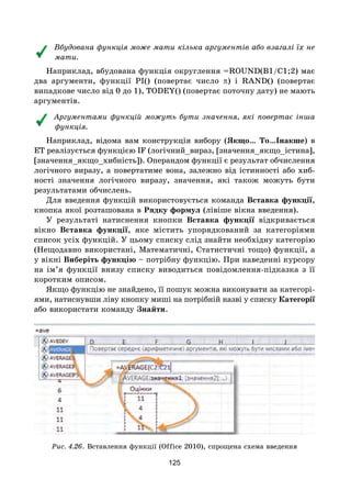 125
Вбудована функція може мати кілька аргументів або взагалі їх не
мати.
Наприклад, вбудована функція округлення =ROUND(B1/С1;2) має
два аргументи, функції PI() (повертає число π) і RAND() (повертає
випадкове число від 0 до 1), TODEY() (повертає поточну дату) не мають
аргументів.
Аргументами функцій можуть бути значення, які повертає інша
функція.
Наприклад, відома вам конструкція вибору (Якщо… То…Інакше) в
ЕТ реалізується функцією IF (логічний_вираз, [значення_якщо_істина],
[значення_якщо_хибність]). Операндом функції є результат обчислення
логічного виразу, а повертатиме вона, залежно від істинності або хиб-
ності значення логічного виразу, значення, які також можуть бути
результатами обчислень.
Для введення функцій використовується команда Вставка функції,
кнопка якої розташована в Рядку формул (лівіше вікна введення).
У результаті натиснення кнопки Вставка функції відкривається
вікно Вставка функції, яке містить упорядкований за категоріями
список усіх функцій. У цьому списку слід знайти необхідну категорію
(Нещодавно використані, Математичні, Статистичні тощо) функції, а
у вікні Виберіть функцію – потрібну функцію. При наведенні курсору
на ім’я функції внизу списку виводиться повідомлення-підказка з її
коротким описом.
Якщо функцію не знайдено, її пошук можна виконувати за категорі-
ями, натиснувши ліву кнопку миші на потрібній назві у списку Категорії
або використати команду Знайти.
Рис. 4.26. Вставлення функції (Office 2010), спрощена схема введення
 