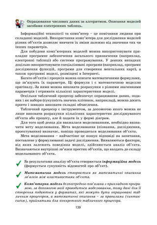 139
Опрацювання числових даних за алгоритмом. Описання моделей
засобами електронних таблиць.
Інформаційні технології та комп’ютер – це помічники людини при
складанні моделей. Використання комп’ютера для дослідження моделей
різних об’єктів дозволяє вивчити їх зміни залежно від значення тих чи
інших параметрів.
Для побудови комп’ютерних моделей можна використовувати при-
кладне програмне забезпечення загального призначення (наприклад,
електронні таблиці) або системи програмування. У деяких випадках
доцільно використовувати спеціалізовані програми (наприклад, програми
дослідження функцій, програми для створення ментальних карт), а
також програмні моделі, розміщені в Інтернеті.
Багато об’єктів і процесів можна описати математичними формулами,
що зв’язують їх параметри. Ці формули і є математичною моделлю
оригіналу. За ними можна виконати розрахунки з різними значеннями
параметрів і отримати кількісні характеристики моделі.
Оскільки табличний процесор забезпечує опрацювання даних, пода-
них і як набори (сукупність значень клітинок, наприклад), можна досить
просто і швидко виконати складні обчислення.
Табличний процесор є інструментом, за допомогою якого можна не
лише виконати розрахунки кількісних характеристик досліджуваного
об’єкта або процесу, але й подати їх у формі діаграм.
Для того щоб деяка дія вважалася моделюванням, необхідно визна-
чити мету моделювання. Мета моделювання (пізнання, дослідження,
проектування) визначає, навіщо проводиться моделювання об’єкта.
Мета моделювання – найчастіше це пошук відповіді на запитання,
поставлене у формулюванні задачі дослідження. Виявляються фактори,
від яких залежить поведінка моделі, здійснюється аналіз об’єкта.
Визначаються внутрішні зв’язки простих об’єктів, що входять до складу
модельованого об’єкта.
За результатами аналізу об’єкта створюється інформаційна модель
(формується сукупність відомостей про об’єкт).
Математична модель створюється як математичні описання
зв’язків між властивостями об’єкта.
Комп’ютерна модель безпосередньо пов’язана з прикладною програ-
мою, за допомогою якої проводиться моделювання, тому дані для її
створення подаються у форматах, які можуть бути опрацьовані таб-
личним процесором, а математичні описання – за правилами (синтак-
сисом), прийнятими для конкретного табличного процесора.
 