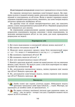 140
Комп’ютерний експеримент планується і проводиться в кілька етапів.
На першому виконується перевірка комп’ютерної моделі. Ця пере-
вірка полягає в поданні вхідних даних, результат опрацювання яких вже
відомий зі спостережень за об’єктом. Якщо в процесі перевірки моделі
отримано передбачувані результати, вважають, що комп’ютерна модель
достатньо правильно відображає об’єкт.
На другому етапі як вхідні використовуються дані, що описують
умови, в яких знаходитиметься реальний об’єкт. Отримані розрахункові
дані передаються для аналізу.
За отриманими розрахунковими даними перевіряється, наскільки
розрахунки відповідають нашому уявленню і цілям моделювання, чи
можливо використовувати об’єкт за тих умов, для яких проводилися
розрахунки на моделі.
Перевіряємо себе
1. Які етапи моделювання в електронній таблиці можна виділити?
2. Що означає тестування моделі?
3. Моделлю якого реального процесу може бути математичний вираз
y = a·x – b·t, якщо a i b вимірюються у км/год, а t – у годинах?
4. Що називають параметром об’єкта?
5. Що називають моделлю об’єкта?
6. Для чого використовуються моделі об’єктів?
7. Наведіть приклади моделей, якими ви користувались під час вивчення
фізики, хімії, біології. Чи можуть деякі з них бути перетворені на інфор-
маційні? На математичні?
8. Як, досліджуючи математичну модель, можна отримати нові знання
про об’єкт? Наведіть приклади.
9. Як, досліджуючи комп’ютерну модель, можна отримати нові знання
про об’єкт? Наведіть приклади.
Виконуємо
1. Амеба кожні три години ділиться надвоє. Побудувати модель
зростання чисельності амеб через 3,6,9,12, … годин. Фактори, що
призводять до загибелі амеб, не враховуються.
2. На першу клітинку шахівниці поклали одне пшеничне зерно, на
другу – два, на третю – чотири і так далі. Спробуйте назвати число
зернят на 37-й клітинці.
 