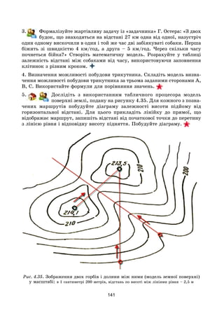 141
3. Формалізуйте жартівливу задачу із «задачника» Г. Остера: «З двох
будок, що знаходяться на відстані 27 км одна від одної, назустріч
один одному вискочили в один і той же час дві забіякуваті собаки. Перша
біжить зі швидкістю 4 км/год, а друга – 5 км/год. Через скільки часу
почнеться бійка?» Створіть математичну модель. Розрахуйте у таблиці
залежність відстані між собаками від часу, використовуючи заповнення
клітинок з різним кроком.
4. Визначення можливості побудови трикутника. Складіть модель визна-
чення можливості побудови трикутника за трьома заданими сторонами А,
В, С. Використайте формули для порівняння значень.
5. Дослідіть з використанням табличного процесора модель
поверхні землі, подану на рисунку 4.35. Для кожного з позна-
чених маршрутів побудуйте діаграму залежності висоти підйому від
горизонтальної відстані. Для цього прикладіть лінійку до прямої, що
відображає маршрут, запишіть відстані від початкової точки до перетину
з лінією рівня і відповідну висоту підняття. Побудуйте діаграму.
Рис. 4.35. Зображення двох горбів і долини між ними (модель земної поверхні)
у масштабі: в 1 сантиметрі 200 метрів, відстань по висоті між лініями рівня – 2,5 м
 