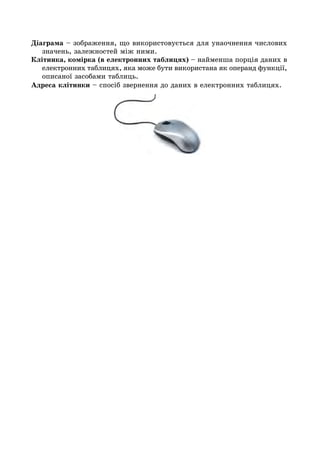 Діаграма – зображення, що використовується для унаочнення числових
значень, залежностей між ними.
Клітинка, комірка (в електронних таблицях) – найменша порція даних в
електронних таблицях, яка може бути використана як операнд функції,
описаної засобами таблиць.
Адреса клітинки – спосіб звернення до даних в електронних таблицях.
 