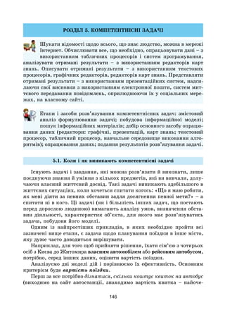 146
РОЗДІЛ 5. КОМПЕТЕНТНІСНІ ЗАДАЧІ
Шукати відомості щодо всього, що знає людство, можна в мережі
Інтернет. Обчислювати все, що необхідно, опрацьовувати дані – з
використанням табличних процесорів і систем програмування,
аналізувати отримані результати – з використанням редакторів карт
знань. Описувати отримані результати – з використанням текстових
процесорів, графічних редакторів, редакторів карт знань. Представляти
отримані результати – з використанням презентаційних систем, надси-
лаючи свої висновки з використанням електронної пошти, систем мит-
тєвого передавання повідомлень, оприлюднюючи їх у соціальних мере-
жах, на власному сайті.
Етапи і засоби розв’язування компетентнісних задач: змістовий
аналіз формулювання задачі; побудова інформаційної моделі;
пошук інформаційних матеріалів; добір основного засобу опрацю­
вання даних (редактори: графічні, презентацій, карт знань; текстовий
процесор, табличний процесор, навчальне середовище виконання алго-
ритмів); опрацювання даних; подання результатів розв’язування задачі.
5.1. Коли і як виникають компетентнісні задачі
Існують задачі і завдання, які можна розв’язати й виконати, лише
поєднуючи знання й уміння з кількох предметів, які ви вивчали, долу-
чаючи власний життєвий досвід. Такі задачі виникають здебільшого в
життєвих ситуаціях, коли хочеться спитати когось: «Що я маю робити,
як мені діяти за певних обставин задля досягнення певної мети?» – а
спитати ні в кого. Ці задачі (як і більшість інших задач, що постають
перед дорослою людиною) вимагають аналізу умов, визначення обста-
вин діяльності, характеристик об’єкта, для якого має розв’язуватись
задача, побудови його моделі.
Одним із найпростіших прикладів, в яких необхідно пройти всі
зазначені вище етапи, є задача щодо планування поїздки в інше місто,
яку дуже часто доводиться вирішувати.
Наприклад, для того щоб прийняти рішення, їхати сім’єю з чотирьох
осіб з Києва до Житомира власним автомобілем або рейсовим автобусом,
потрібно, серед інших даних, оцінити вартість поїздки.
Аналізуємо дві моделі дій і порівнюємо їх ефективність. Основним
критерієм буде вартість поїздки.
Перш за все потрібно дізнатися, скільки коштує квиток на автобус
(виходимо на сайт автостанції, знаходимо вартість квитка – найоче-
 