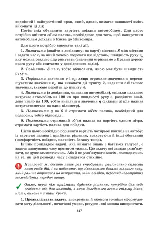 147
видніший і найпростіший крок, який, однак, вимагає наявності вмінь
виконати ці дії).
Потім слід обчислити вартість поїздки автомобілем. Для цього
потрібно оцінити об’єм палива, необхідного для того, щоб конкретним
автомобілем доїхати з Києва до Житомира.
Для цього потрібно виконати такі дії.
1. Визначити (знайти в довіднику, на карті) відстань S між містами
і задати час t, за який хочемо подолати цю відстань, швидкість руху v0,
яку можна реально підтримувати (значення отримаємо з Правил дорож-
нього руху або спитаємо у досвідченого водія).
2. Розділити S на t, тобто обчислити, якою має бути швидкість
руху v.
3. Порівняти значення v і v0
; якщо отримане значення v переви-
щуватиме значення v0
, то виконати дії пункту 2, надавши t більшого
значення, інакше перейти до пункту 4.
4. Визначити (з довідника, описання автомобіля), скільки пального
витрачає автомобіль на 100 км при швидкості руху v, розділити знай-
дене число на 100, тобто визначити значення q (скільки літрів палива
витрачатиметься на один кілометр).
5. Помножити q на S й отримати об’єм палива, необхідний для
подорожі, тобто відповідь.
6. Помножити отриманий об’єм палива на вартість одного літра,
отримати вартість палива для поїздки.
Після цього необхідно порівняти вартість чотирьох квитків на автобус
із вартістю палива і приймати рішення, враховуючи й інші обставини
(комфортність поїздки, наявність багажу тощо).
Іншим прикладом задачі, яка вимагає знань з багатьох галузей, є
задача планування часу протягом тижня. Цю задачу всі звикли розв’язу-
вати, не дуже замислюючись. Або й не розв’язувати зовсім, покладаючись
на те, як цей розподіл часу складеться стихійно.
Насправді ж, досить лише раз спробувати раціонально скласти
план своїх дій, і ви побачите, що з’являється багато вільного часу,
який раніше втрачався на очікування, зайві поїздки, перегляд непотрібних
телевізійних передач тощо.
Отже, перш ніж приймати будь-яке рішення, потрібно для себе
особисто або для команди, з якою доведеться вести спільну діяль-
ність, виконати такі кроки.
1. Проаналізувати задачу, виокремити й якомога точніше сформулю-
вати мету діяльності, початкові умови, ресурси, які можна використати.
 