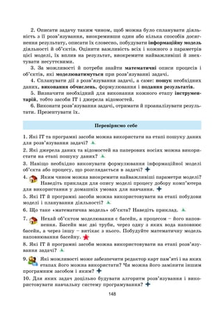 148
2. Описати задачу таким чином, щоб можна було спланувати діяль-
ність з її розв’язування, виокремивши один або кілька способів досяг-
нення результату, описати їх словесно, побудувати інформаційну модель
діяльності й об’єктів. Оцінити важливість всіх і кожного з параметрів
цієї моделі, їх вплив на результат, виокремити найважливіші й знех-
тувати несуттєвими.
3. За можливості й потреби знайти математичні описи процесів і
об’єктів, які моделюватимуться при розв’язуванні задачі.
4. Спланувати дії з розв’язування задачі, а саме: пошук необхідних
даних, виконання обчислень, формулювання і подання результатів.
5. Визначити необхідний для виконання кожного етапу інструмен-
тарій, тобто засоби ІТ і джерела відомостей.
6. Виконати розв’язування задачі, отримати й проаналізувати резуль-
тати. Презентувати їх.
Перевіряємо себе
1. Які ІТ та програмні засоби можна використати на етапі пошуку даних
для розв’язування задачі?
2. Які джерела даних та відомостей на паперових носіях можна викори-
стати на етапі пошуку даних?
3. Навіщо необхідно виконувати формулювання інформаційної моделі
об’єкта або процесу, що розглядається в задачі?
4. Яким чином можна виокремити найважливіші параметри моделі?
Наведіть приклади для опису моделі процесу добору комп’ютера
для використання у домашніх умовах для навчання.
5. Які ІТ й програмні засоби можна використовувати на етапі побудови
моделі і планування діяльності?
6. Що таке «математична модель» об’єкта? Наведіть приклад.
7. Нехай об’єктом моделювання є басейн, а процесом – його напов-
нення. Басейн має дві труби, через одну з яких вода наповнює
басейн, а через іншу – витікає з нього. Побудуйте математичну модель
наповнювання басейну.
8. Які ІТ й програмні засоби можна використовувати на етапі розв’язу-
вання задачі?
9. Які можливості може забезпечити редактор карт пам’яті і на яких
етапах його можна використати? Чи можна його замінити іншим
програмним засобом і яким?
10. Для яких задач доцільно будувати алгоритм розв’язування і вико-
ристовувати навчальну систему програмування?
 