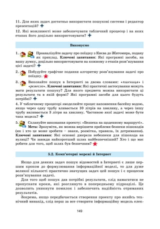 149
11. Для яких задач достатньо використати пошукові системи і редактор
презентацій?
12. Які можливості може забезпечувати табличний процесор і на яких
етапах його доцільно використовувати?
Виконуємо
1. Проаналізуйте задачу про поїздку з Києва до Житомира, подану
як приклад. Ключові запитання: Які програмні засоби, на
вашу думку, доцільно використовувати на кожному з етапів розв’язування
цієї задачі?
2. Побудуйте графічне подання алгоритму розв’язування задачі про
поїздку.
3. Виконайте пошук в Інтернеті за двома словами: «пшениця» і
«ремесло». Ключові запитання: Які практичні застосування можуть
мати результати пошуку? Для якого предмета можна використати ці
результати та в якій формі? Які програмні засоби для цього будуть
потрібні?
4. У табличному процесорі змоделюйте процес наповнення басейну водою,
якщо через одну трубу вливається 10 літрів на хвилину, а через іншу
трубу виливається 3 літри на хвилину. Частиною якої задачі може бути
така модель?
5. Сплануйте виконання проекту: «Безпека на щоденному маршруті».
Мета: Зрозуміти, як можна вирішити проблеми безпеки пішоходів
(як і хто це може зробити – знаки, розмітка, правила, їх дотримання).
Ключові запитання: Які основні джерела небезпеки для пішохода на
вулиці? Чи завжди найкоротший шлях найбезпечніший? Хто і що має
робити для того, щоб шлях був безпечним?
5.2. Комп’ютерні мережі й Інтернет
Якщо для деяких задач пошук відомостей в Інтернеті є лише пер-
шим кроком до формулювання інформаційної моделі, то для дуже
великої кількості практично значущих задач цей пошук і є процесом
розв’язування задачі.
Для того щоб пошук дав потрібні результати, слід намагатися не
пропускати кроки, які розглянуто в попередньому підрозділі. Це
дозволить уникнути помилок і забезпечить надійність отриманих
результатів.
Зокрема, якщо передбачається створення проекту про якийсь тех-
нічний винахід, слід перш за все створити інформаційну модель елек-
 