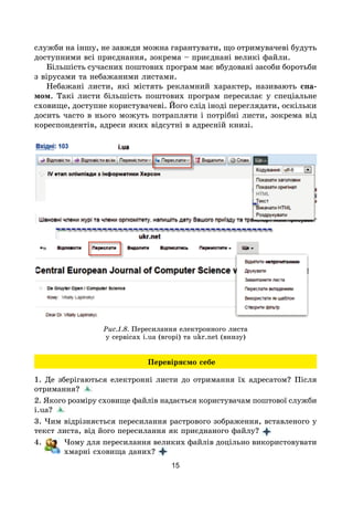 15
служби на іншу, не завжди можна гарантувати, що отримувачеві будуть
доступними всі приєднання, зокрема – приєднані великі файли.
Більшість сучасних поштових програм має вбудовані засоби боротьби
з вірусами та небажаними листами.
Небажані листи, які містять рекламний характер, називають спа-
мом. Такі листи більшість поштових програм пересилає у спеціальне
сховище, доступне користувачеві. Його слід іноді переглядати, оскільки
досить часто в нього можуть потрапляти і потрібні листи, зокрема від
кореспондентів, адреси яких відсутні в адресній книзі.
Рис.1.8. Пересилання електронного листа
у сервісах i.ua (вгорі) та ukr.net (внизу)
Перевіряємо себе
1. Де зберігаються електронні листи до отримання їх адресатом? Після
отримання?
2. Якого розміру сховище файлів надається користувачам поштової служби
i.ua?
3. Чим відрізняється пересилання растрового зображення, вставленого у
текст листа, від його пересилання як приєднаного файлу?
4. Чому для пересилання великих файлів доцільно використовувати
хмарні сховища даних?
 