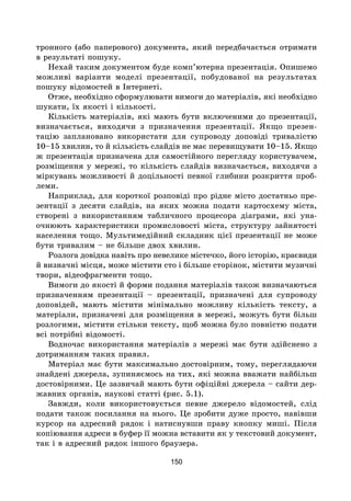 150
тронного (або паперового) документа, який передбачається отримати
в результаті пошуку.
Нехай таким документом буде комп’ютерна презентація. Опишемо
можливі варіанти моделі презентації, побудованої на результатах
пошуку відомостей в Інтернеті.
Отже, необхідно сформулювати вимоги до матеріалів, які необхідно
шукати, їх якості і кількості.
Кількість матеріалів, які мають бути включеними до презентації,
визначається, виходячи з призначення презентації. Якщо презен-
тацію заплановано використати для супроводу доповіді тривалістю
10–15 хвилин, то й кількість слайдів не має перевищувати 10–15. Якщо
ж презентація призначена для самостійного перегляду користувачем,
розміщення у мережі, то кількість слайдів визначається, виходячи з
міркувань можливості й доцільності певної глибини розкриття проб­
леми.
Наприклад, для короткої розповіді про рідне місто достатньо пре-
зентації з десяти слайдів, на яких можна подати картосхему міста,
створені з використанням табличного процесора діаграми, які уна-
очнюють характеристики промисловості міста, структуру зайнятості
населення тощо. Мультимедійний складник цієї презентації не може
бути тривалим – не більше двох хвилин.
Розлога довідка навіть про невелике містечко, його історію, краєвиди
й визначні місця, може містити сто і більше сторінок, містити музичні
твори, відеофрагменти тощо.
Вимоги до якості й форми подання матеріалів також визначаються
призначенням презентації – презентації, призначені для супроводу
доповідей, мають містити мінімально можливу кількість тексту, а
матеріали, призначені для розміщення в мережі, можуть бути більш
розлогими, містити стільки тексту, щоб можна було повністю подати
всі потрібні відомості.
Водночас використання матеріалів з мережі має бути здійснено з
дотриманням таких правил.
Матеріал має бути максимально достовірним, тому, переглядаючи
знайдені джерела, зупиняємось на тих, які можна вважати найбільш
достовірними. Це зазвичай мають бути офіційні джерела – сайти дер-
жавних органів, наукові статті (рис. 5.1).
Завжди, коли використовується певне джерело відомостей, слід
подати також посилання на нього. Це зробити дуже просто, навівши
курсор на адресний рядок і натиснувши праву кнопку миші. Після
копіювання адреси в буфер її можна вставити як у текстовий документ,
так і в адресний рядок іншого браузера.
 