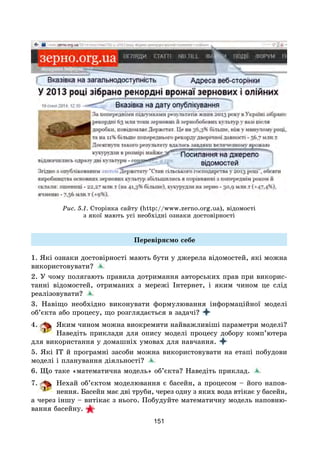 151
Рис. 5.1. Сторінка сайту (http://www.zerno.org.ua), відомості
з якої мають усі необхідні ознаки достовірності
Перевіряємо себе
1. Які ознаки достовірності мають бути у джерела відомостей, які можна
використовувати?
2. У чому полягають правила дотримання авторських прав при викорис-
танні відомостей, отриманих з мережі Інтернет, і яким чином це слід
реалізовувати?
3. Навіщо необхідно виконувати формулювання інформаційної моделі
об’єкта або процесу, що розглядається в задачі?
4. Яким чином можна виокремити найважливіші параметри моделі?
Наведіть приклади для опису моделі процесу добору комп’ютера
для використання у домашніх умовах для навчання.
5. Які ІТ й програмні засоби можна використовувати на етапі побудови
моделі і планування діяльності?
6. Що таке «математична модель» об’єкта? Наведіть приклад.
7. Нехай об’єктом моделювання є басейн, а процесом – його напов-
нення. Басейн має дві труби, через одну з яких вода втікає у басейн,
а через іншу – витікає з нього. Побудуйте математичну модель наповню-
вання басейну.
 