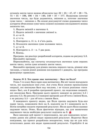 154
останніх шести чисел можна обчислити так: 22 + 25 = 47, 47 + 28 = 75,
75 + 31 = 106, 106 + 34 = 140, 140 + 37 = 177. Позначимо поточне
значення числа, що буде додаватися, змінною а, поточне значення
суми чисел – змінною s. На основі розглянутої схеми додавання чисел
алгоритм обчислення суми чисел кожної половини послідовності можна
записати так.
1. Надати змінній а значення 4.
2. Надати змінній s значення змінної а.
3. а:=а+3.
4. s:=s+a.
5. Повторити п. 3 і п. 4 п’ять разів.
6. Оголосити значення суми половини чисел.
7. a:=a+3.
8. Повторити п. 2 – п. 7 два рази.
9. Кінець.
Програма, що реалізує розроблений алгоритм, подана на рисунку 5.3.
Виконайте програму.
Переконайтеся, що спочатку оголошується значення суми перших
шести чисел, потім суми останніх шести чисел.
Виконайте програму для різних значень першого числа, різниці між
числами, а також різної довжини послідовності і доведіть, що програма
функціонує правильно.
Задача № 2. Хто краще знає математику – Вася чи Коля?
Учень 7-го класу Вася гарно знав математику. Він міг також відгадувати
числа, які задумували інші учні. Але учень Коля уважно проаналізував
операції, які виконував Вася над числами, і не тільки розпізнав «таєм-
ницю» Васі, але й розробив програмний проект, що моделював операції,
які виконував Вася. Програми цього проекту наведені на рисунку 5.4 і
рисунку 5.5. На рисунку 5.4 наведені програми для об’єкта з іменем Коля,
а на рисунку 5.5 – для об’єкта з іменем Вася.
З наведеного проекту видно, що Коля просив задумати будь-яке
парне число, помножити його на 3, поділити на 2 і помножити на 2.
Потім потрібно сказати отриманий результат. Після цього Коля називає
задумане число. Отже, Коля фактично відгадав, що для визначення
задуманого числа необхідно результат поділити на 3.
Вася виконав цей проект і переконався, що для наведених почат-
кових даних він дійсно видає правильний результат. Водночас Вася
повідомив, що проект розроблено некоректно, тому що не для всіх
початкових даних він видає правильний результат. Спробуйте й ви
 
