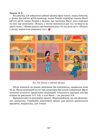 157
Задача № 3.
На рисунку 5.6 зображено кабінет фізики (фон room1, папка Indoors),
у якому Іра (об’єкт girl4-standung, папка People) перевіряє знання Насті
(об’єкт girl5, папка People) з фізики. Іра пропонує Насті дати відповіді
на такі три запитання: «Розділ, у якому вивчається рух тіл, не беручи до
уваги сили», «Назва розділу про вивчення руху тіл під дією сил», «Розділ,
у якому вивчається рівновага тіл».
Рис. 5.6. Бесіда в кабінеті фізики
Після відповіді на кожне запитання Іра повідомляє, правильна вона
чи ні. Після відповідей на всі три запитання Іра також повідомляє Насті
загальну кількість правильних відповідей. Сукупність програм для Іри
подана на рисунках 5.7, 5.8, а для Насті – на рисунку 5.9.
Проаналізуйте й виконайте проект. Переконайтеся, що він функціо­
нує правильно. Спробуйте адаптувати проект для іншого навчального
предмета, наприклад, для історії.
 