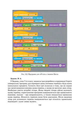 159
Рис. 5.9. Програми для об’єкта з іменем Настя
Задача № 4.
У Вадима, учня 7-го класу, виникла ідея розробити в середовищі Скретч
універсальну програму для перевірки знань основних термінів з будь-якого
навчального предмета. Сутність його ідеї полягала в тому, що на екрані
має висвітлюватися неповна назва терміна, у якому не вистачає двох літер.
Необхідно увести потрібні літери. Якщо введені літери дійсно належать
цьому терміну, користувачеві програми повідомляється про правильність
відповіді, інакше – про неправильність, а також показується правильна
назва терміна. Кількість термінів може бути довільною. Після введення
літер для останнього терміна повідомляється про кількість правильних
відповідей і лунає певна музика.
 