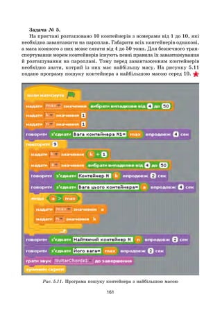 161
Задача № 5.
На пристані розташовано 10 контейнерів з номерами від 1 до 10, які
необхідно завантажити на пароплав. Габарити всіх контейнерів однакові,
а маса кожного з них може сягати від 4 до 50 тонн. Для безпечного тран-
спортування морем контейнерів існують певні правила їх завантажування
й розташування на пароплаві. Тому перед завантаженням контейнерів
необхідно знати, котрий із них має найбільшу масу. На рисунку 5.11
подано програму пошуку контейнера з найбільшою масою серед 10.  
Рис. 5.11. Програма пошуку контейнера з найбільшою масою
 
