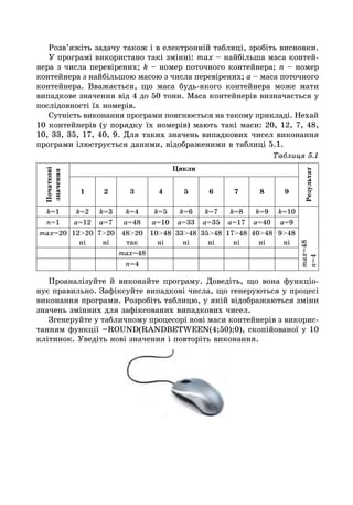 Розв’яжіть задачу також і в електронній таблиці, зробіть висновки.
У програмі використано такі змінні: max – найбільша маса контей-
нера з числа перевірених; k – номер поточного контейнера; n – номер
контейнера з найбільшою масою з числа перевірених; a – маса поточного
контейнера. Вважається, що маса будь-якого контейнера може мати
випадкове значення від 4 до 50 тонн. Маса контейнерів визначається у
послідовності їх номерів.
Сутність виконання програми пояснюється на такому прикладі. Нехай
10 контейнерів (у порядку їх номерів) мають такі маси: 20, 12, 7, 48,
10, 33, 35, 17, 40, 9. Для таких значень випадкових чисел виконання
програми ілюструється даними, відображеними в таблиці 5.1.
Таблиця 5.1
Початкові
значення
Цикли
Результат
1 2 3 4 5 6 7 8 9
k=1 k=2 k=3 k=4 k=5 k=6 k=7 k=8 k=9 k=10
max=48
n=4
n=1 a=12 a=7 a=48 a=10 a=33 a=35 a=17 a=40 a=9
max=20 12>20
ні
7>20
ні
48>20
так
10>48
ні
33>48
ні
35>48
ні
17>48
ні
40>48
ні
9>48
ні
max=48
n=4
Проаналізуйте й виконайте програму. Доведіть, що вона функціо-
нує правильно. Зафіксуйте випадкові числа, що генеруються у процесі
виконання програми. Розробіть таблицю, у якій відображаються зміни
значень змінних для зафіксованих випадкових чисел.
Згенеруйте у табличному процесорі нові маси контейнерів з викорис-
танням функції =ROUND(RANDBETWEEN(4;50);0), скопійованої у 10
клітинок. Уведіть нові значення і повторіть виконання.
 