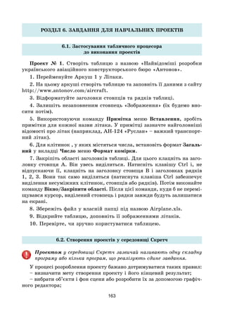 163
РОЗДІЛ 6. ЗАВДАННЯ ДЛЯ НАВЧАЛЬНИХ ПРОЕКТІВ
6.1. Застосування табличного процесора
до виконання проектів
Проект № 1. Створіть таблицю з назвою «Найвідоміші розробки
українського авіаційного конструкторського бюро «Антонов».
1. Перейменуйте Аркуш 1 у Літаки.
2. На цьому аркуші створіть таблицю та заповніть її даними з сайту
http://www.antonov.com/aircraft.
3. Відформатуйте заголовки стовпців та рядків таблиці.
4. Залишіть незаповненим стовпець «Зображення» (їх будемо вно-
сити потім).
5. Використовуючи команду Примітка меню Вставлення, зробіть
примітки для кожної назви літака. У примітці зазначте найголовніші
відомості про літак (наприклад, АН-124 «Руслан» – важкий транспорт-
ний літак).
6. Для клітинок , у яких містяться числа, встановіть формат Загаль-
ний у вкладці Число меню Формат комірки.
7. Закріпіть області заголовків таблиці. Для цього клацніть на заго-
ловку стовпця А. Він увесь виділиться. Натисніть клавішу Ctrl і, не
відпускаючи її, клацніть на заголовку стовпця В і заголовках рядків
1, 2, 3. Вони так само виділяться (натиснута клавіша Ctrl забезпечує
виділення несуміжних клітинок, стовпців або рядків). Потім виконайте
команду Вікно/Закріпити області. Після цієї команди, куди б не перемі-
щувався курсор, виділений стовпець і рядки завжди будуть залишатися
на екрані.
8. Збережіть файл у власній папці під назвою Airplane.xls.
9. Відкрийте таблицю, доповніть її зображеннями літаків.
10. Перевірте, чи зручно користуватися таблицею.
6.2. Створення проектів у середовищі Скретч
Проектом у середовищі Скретч зазвичай називають одну складну
програму або кілька програм, що реалізують єдине завдання.
У процесі розроблення проекту бажано дотримуватися таких правил:
– визначити мету створення проекту і його кінцевий результат;
– вибрати об’єкти і фон сцени або розробити їх за допомогою графіч-
ного редактора;
 