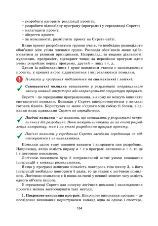 164
– розробити алгоритм реалізації проекту;
– розробити відповідну програму (програми) у середовищі Скретч;
– налагодити проект;
– зберегти проект;
– за можливості, розмістити проект на Скретч-сайті.
Якщо проект розробляється групою учнів, то необхідно розподілити
обов’язки між усіма членами групи. Розподіл обов’язків може здійс-
нюватися за різними принципами. Наприклад, за видами діяльності:
художник, програміст, сценарист тощо; за переліком програм: один
учень розробляє першу програму, другий – іншу і т. д.
Одним із найскладніших і дуже важливим етапом є налагодження
проекту, у процесі якого відшукуються і виправляються помилки.
Помилки у програмах поділяються на синтаксичні і логічні.
Синтаксичні помилки виникають у результаті неправильного
запису команд, операторів або неприпустимої структури програми.
Скретч – це середовище програмування, в якому не можуть виникати
синтаксичні помилки. Команди у Скретч використовуються у вигляді
готових блоків. Користувач не може з’єднати між собою ті блоки, з’єд-
нання яких правилами Скретч не передбачено.
Логічні помилки – це помилки, що виникають у результаті непра-
вильних дій розробника. Вони можуть виникати як на етапі розроб­
лення алгоритму, так і на етапі розроблення програм проекту.
Логічні помилки у середовищі Скретч засобами середовища не від-
стежуються і не виявляються.
Помилки цього типу повинен виявити і виправити сам розробник.
Наприклад, якщо замість виразу a • c в програмі записано a + c, то це
і є логічною помилкою.
Логічною помилкою буде й неправильний запис умови виконання
інструкцій у команді розгалуження.
Якщо у програмі записано кількість повторень тіла циклу 3, а його
інструкції необхідно повторити 5 разів, то це також є логічною помил-
кою. Логічною помилкою є й поява на сцені у певний момент часу замість
одного об’єкта іншого.
У середовищі Скретч для пошуку логічних помилок і налагодження
проектів можна застосовувати такі методи.
1. Покрокове виконання програм. Покрокове виконання програм – це
послідовне виконання користувачем команд одна за одною і спостере-
 