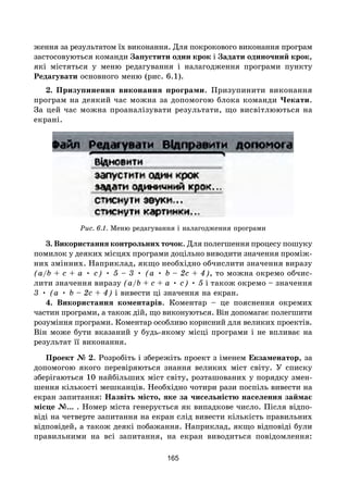 165
ження за результатом їх виконання. Для покрокового виконання програм
застосовуються команди Запустити один крок і Задати одиночний крок,
які містяться у меню редагування і налагодження програми пункту
Редагувати основного меню (рис. 6.1).
2. Призупинення виконання програми. Призупинити виконання
програм на деякий час можна за допомогою блока команди Чекати.
За цей час можна проаналізувати результати, що висвітлюються на
екрані.
Рис. 6.1. Меню редагування і налагодження програми
3. Використання контрольних точок. Для полегшення процесу пошуку
помилок у деяких місцях програми доцільно виводити значення проміж-
них змінних. Наприклад, якщо необхідно обчислити значення виразу
(a/b + c + a • c) • 5 – 3 • (a • b – 2c + 4), то можна окремо обчис-
лити значення виразу (a/b + c + a • c) • 5 і також окремо – значення
3 • (a • b – 2c + 4) і вивести ці значення на екран.
4. Використання коментарів. Коментар – це пояснення окремих
частин програми, а також дій, що виконуються. Він допомагає полегшити
розуміння програми. Коментар особливо корисний для великих проектів.
Він може бути вказаний у будь-якому місці програми і не впливає на
результат її виконання.
Проект № 2. Розробіть і збережіть проект з іменем Екзаменатор, за
допомогою якого перевіряються знання великих міст світу. У списку
зберігаються 10 найбільших міст світу, розташованих у порядку змен-
шення кількості мешканців. Необхідно чотири рази поспіль вивести на
екран запитання: Назвіть місто, яке за чисельністю населення займає
місце №... . Номер міста генерується як випадкове число. Після відпо-
віді на четверте запитання на екран слід вивести кількість правильних
відповідей, а також деякі побажання. Наприклад, якщо відповіді були
правильними на всі запитання, на екран виводиться повідомлення:
 