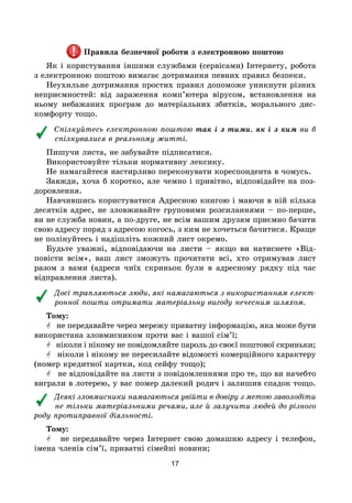 17
Правила безпечної роботи з електронною поштою
Як і користування іншими службами (сервісами) Інтернету, робота
з електронною поштою вимагає дотримання певних правил безпеки.
Неухильне дотримання простих правил допоможе уникнути різних
неприємностей: від зараження комп’ютера вірусом, встановлення на
ньому небажаних програм до матеріальних збитків, морального дис-
комфорту тощо.
Спілкуйтесь електронною поштою так і з тими, як і з ким ви б
спілкувалися в реальному житті.
Пишучи листа, не забувайте підписатися.
Використовуйте тільки нормативну лексику.
Не намагайтеся настирливо переконувати кореспондента в чомусь.
Завжди, хоча б коротко, але чемно і привітно, відповідайте на поз-
доровлення.
Навчившись користуватися Адресною книгою і маючи в ній кілька
десятків адрес, не зловживайте груповими розсиланнями – по-перше,
ви не служба новин, а по-друге, не всім вашим друзям приємно бачити
свою адресу поряд з адресою когось, з ким не хочеться бачитися. Краще
не полінуйтесь і надішліть кожний лист окремо.
Будьте уважні, відповідаючи на листи – якщо ви натиснете «Від-
повісти всім», ваш лист зможуть прочитати всі, хто отримував лист
разом з вами (адреси чиїх скриньок були в адресному рядку під час
відправлення листа).
Досі трапляються люди, які намагаються з використанням елект­
ронної пошти отримати матеріальну вигоду нечесним шляхом.
Тому:
 не передавайте через мережу приватну інформацію, яка може бути
використана зловмисником проти вас і вашої сім’ї;
 ніколи і нікому не повідомляйте пароль до своєї поштової скриньки;
 ніколи і нікому не пересилайте відомості комерційного характеру
(номер кредитної картки, код сейфу тощо);
 не відповідайте на листи з повідомленнями про те, що ви начебто
виграли в лотерею, у вас помер далекий родич і залишив спадок тощо.
Деякі зловмисники намагаються увійти в довіру з метою заволодіти
не тільки матеріальними речами, але й залучити людей до різного
роду протиправної діяльності.
Тому:
 не передавайте через Інтернет свою домашню адресу і телефон,
імена членів сім’ї, приватні сімейні новини;
 