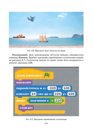 171
Рис. 6.6. Фрагмент руху об’єктів по морю
Рекомендації. Для переміщення об’єктів бажано використати
команду Ковзати. Варіант програми переміщення гелікоптера подано
на рисунку 6.7. Гелікоптер зникає зі сцени, якщо його координата х
досягає значення 220.
Рис. 6.7. Програма переміщення гелікоптера
 