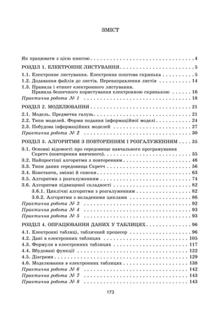 173
ЗМІСТ
Як працювати з цією книгою . . . . . . . . . . . . . . . . . . . . . . . . . . . . . . . . 4
РОЗДІЛ 1. ЕЛЕКТРОННЕ ЛИСТУВАННЯ. . . . . . . . . . . . . . . . . . . . . . . 5
1.1. Електронне листування. Електронна поштова скринька. . . . . . . . . .  5
1.2. Додавання файлів до листів. Перенаправлення листів . . . . . . . . . .  14
1.3. Правила і етикет електронного листування.
Правила безпечного користування електронною скринькою . . . . . .  16
Практична робота № 1 . . . . . . . . . . . . . . . . . . . . . . . . . . . . . . . . .  18
РОЗДІЛ 2. МОДЕЛЮВАННЯ . . . . . . . . . . . . . . . . . . . . . . . . . . . . . . . 21
2.1. Модель. Предметна галузь. . . . . . . . . . . . . . . . . . . . . . . . . . . . . . 21
2.2. Типи моделей. Форми подання інформаційної моделі . . . . . . . . . . . 24
2.3. Побудова інформаційних моделей . . . . . . . . . . . . . . . . . . . . . . . .  27
Практична робота № 2 . . . . . . . . . . . . . . . . . . . . . . . . . . . . . . . . .  30
РОЗДІЛ 3. АЛГОРИТМИ З ПОВТОРЕННЯМ І РОЗГАЛУЖЕННЯМ. . . .  35
3.1. Основні відомості про середовище навчального програмування
Скретч (повторення вивченого). . . . . . . . . . . . . . . . . . . . . . . . . . . 35
3.2. Найпростіші алгоритми з повторенням . . . . . . . . . . . . . . . . . . . . . 46
3.3. Типи даних середовища Скретч. . . . . . . . . . . . . . . . . . . . . . . . . .  56
3.4. Константи, змінні й списки . . . . . . . . . . . . . . . . . . . . . . . . . . . . . 63
3.5. Алгоритми з розгалуженням. . . . . . . . . . . . . . . . . . . . . . . . . . . .  74
3.6. Алгоритми підвищеної складності. . . . . . . . . . . . . . . . . . . . . . . .  82
	 3.6.1. Циклічні алгоритми з розгалуженням . . . . . . . . . . . . . . . . . 82
	 3.6.2. Алгоритми з вкладеними циклами . . . . . . . . . . . . . . . . . . .  86
Практична робота № 3 . . . . . . . . . . . . . . . . . . . . . . . . . . . . . . . . .  92
Практична робота № 4 . . . . . . . . . . . . . . . . . . . . . . . . . . . . . . . . .  93
Практична робота № 5 . . . . . . . . . . . . . . . . . . . . . . . . . . . . . . . . .  93
РОЗДІЛ 4. ОПРАЦЮВАННЯ ДАНИХ У ТАБЛИЦЯХ. . . . . . . . . . . . . . 96
4.1. Електронні таблиці, табличний процесор . . . . . . . . . . . . . . . . . . .  96
4.2. Дані в електронних таблицях . . . . . . . . . . . . . . . . . . . . . . . . . . . 105
4.3. Формули в електронних таблицях. . . . . . . . . . . . . . . . . . . . . . . . 117
4.4. Вбудовані функції . . . . . . . . . . . . . . . . . . . . . . . . . . . . . . . . . . . 122
4.5. Діаграми . . . . . . . . . . . . . . . . . . . . . . . . . . . . . . . . . . . . . . . . . 129
4.6. Моделювання в електронних таблицях . . . . . . . . . . . . . . . . . . . . 138
Практична робота № 6 . . . . . . . . . . . . . . . . . . . . . . . . . . . . . . . . . 142
Практична робота № 7 . . . . . . . . . . . . . . . . . . . . . . . . . . . . . . . . . 143
Практична робота № 8 . . . . . . . . . . . . . . . . . . . . . . . . . . . . . . . . . 143
 