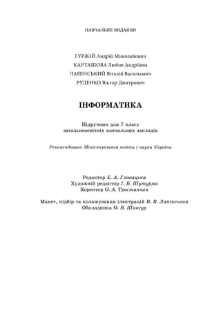 НАВЧАЛЬНЕ ВИДАННЯ
ГУРЖІЙ Андрій Миколайович
КАРТАШОВА Любов Андріївна
ЛАПІНСЬКИЙ Віталій Васильович
РУДЕНКО Віктор Дмитрович
ІНФОРМАТИКА
Підручник для 7 класу
загальноосвітніх навчальних закладів
Рекомендовано Міністерством освіти і науки України
Редактор Е. А. Главацька
Художній редактор І. Б. Шутурма
Коректор О. А. Тростянчин
Макет, підбір та колажування ілюстрацій В. В. Лапінський
Обкладинка О. В. Шингур
 