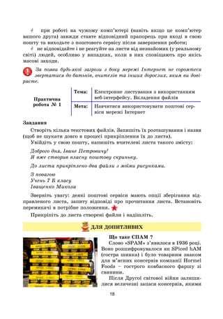 18
 при роботі на чужому комп’ютері (навіть якщо це комп’ютер
вашого друга) завжди ставте відповідний прапорець при вході в свою
пошту та виходьте з поштового сервісу після завершення роботи;
 не відповідайте і не реагуйте на листи від незнайомих (у реальному
світі) людей, особливо у випадках, коли в них сповіщають про якісь
масові заходи.
За появи будь-якої загрози з боку мережі Інтернет не соромтеся
звертатися до батьків, вчителів та інших дорослих, яким ви дові-
ряєте.
Практична
робота № 1
Тема: Електронне листування з використанням
веб-інтерфейсу. Вкладення файлів
Мета: Навчитися використовувати поштові сер-
віси мережі Інтернет
Завдання
Створіть кілька текстових файлів. Запишіть їх розташування і назви
(щоб не шукати довго в процесі прикріплення їх до листа).
Увійдіть у свою пошту, напишіть вчителеві листа такого змісту:
Доброго дня, Іване Петровичу!
Я вже створив власну поштову скриньку.
До листа прикріплено два файли з моїми рисунками.
З повагою
Учень 7 Б класу
Іващенко Микола
Зверніть увагу: деякі поштові сервіси мають опції зберігання від-
правленого листа, запиту відповіді про прочитання листа. Встановіть
перемикачі в потрібне положення.
Прикріпіть до листа створені файли і надішліть.
ДЛЯ ДОПИТЛИВИХ
Що таке СПАМ ?
Слово «SPAM» з’явилося в 1936 році.
Воно розшифровувалося як SPiced hAM
(гостра шинка) і було товарним знаком
для м’ясних консервів компанії Hormel
Foods – гострого ковбасного фаршу зі
свинини.
Після Другої світової війни залиши-
лися величезні запаси консервів, якими
 