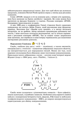 19
забезпечувалися американські вояки. Для того щоб збути цю залежалу
продукцію, компанія Hormel Foods провела першу у своєму роді рекламну
кампанію.
Слово «SPAM» впадало в очі на кожному розі, з вітрин усіх крамниць,
воно було написане на бортах автобусів і трамваїв. Це слово можна було
прочитати на фасадах будинків і в газетах. Реклама консервів «SPAM»
безперервно транслювалася по радіо.
А вже 1986 року в конференціях Usenet з’явилося безліч однакових
повідомлень від якогось Дейва Родеса, який рекламував нову фінансову
піраміду. Заголовок був: «Зароби купу грошей», а в листах містилася
інструкція, як це зробити. Автор заповзято продовжував дублювати свої
тексти, і вони настільки остогидли респондентам, що їх почали порівню-
вати з рекламою консервів «SPAM». Так за словом «спам» закріпилося
нове значення, яке перейшло в комп’ютерну термінологію для позначення
настирливих рекламних розсилок.
Народження Смайлика ~:-) *;-)
Смайл, сма́йлик (від англ.: smile – посмішка), а також емотико́н,
емогра́ма (англ.: emoticon) – схематичне зображення людського обличчя,
що використовується для передавання емоцій. Виник він тоді, коли
мережне спілкування було обмежене лише текстовими повідомленнями.
Прикладом такого зображення є песик – логотип комп’ютерної мережі
Фідонет (існує з 1984 року, англ. FidoNet, /ˈfaɪdəʊnɛt/).
Смайл може складатися з різноманітних сим­во­лів – букв алфавіту,
знаків пунктуації, службових символів. Особливої популярності смайли
набули з поширенням Інтернету (чати, форуми, ICQ тощо) та мобільних
телефонів (короткі повідомлення – SMS ), де широко використовуються
користувачами для обміну повідомленнями.
 