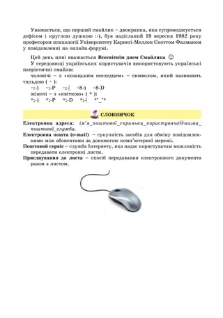 Уважається, що перший смайлик – двокрапка, яка супроводжується
дефісом і круглою дужкою :-), був надісланий 19 вересня 1982 року
професором психології Університету Карнегі-Меллон Скоттом Фалманом
у повідомленні на онлайн-форумі.
Цей день нині вважається Всесвітнім днем Смайлика ☺
У середовищі українських користувачів використовують українські
патріотичні смайли:
чоловічі – з «козацьким оселедцем» – символом, який називають
тильдою ( ~ ):
~:-) ~;-P ~;-| ~8-) ~8-D
жіночі – з «квіткою» ( * ):
*;-) *;-P *;-D *;-| *’_’*
СЛОВНИЧОК
Електронна адреса: ім’я_поштової_скриньки_користувача@назва_
поштової_служби.
Електронна пошта (е-mail) – сукупність засобів для обміну повідомлен-
нями між абонентами за допомогою комп’ютерної мережі.
Поштовий сервіс – служба Інтернету, яка надає користувачам можливість
передавати електронні листи.
Приєднування до листа – спосіб передавання електронного документа
разом з листом.
 