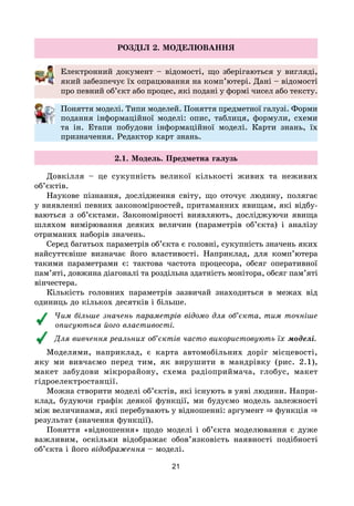 21
РОЗДІЛ 2. МОДЕЛЮВАННЯ
Електронний документ – відомості, що зберігаються у вигляді,
який забезпечує їх опрацювання на комп’ютері. Дані – відомості
про певний об’єкт або процес, які подані у формі чисел або тексту.
Поняття моделі. Типи моделей. Поняття предметної галузі. Форми
подання інформаційної моделі: опис, таблиця, формули, схеми
та ін. Етапи побудови інформаційної моделі. Карти знань, їх
призначення. Редактор карт знань.
2.1. Модель. Предметна галузь
Довкілля – це сукупність великої кількості живих та неживих
об’єктів.
Наукове пізнання, дослідження світу, що оточує людину, полягає
у виявленні певних закономірностей, притаманних явищам, які відбу-
ваються з об’єктами. Закономірності виявляють, досліджуючи явища
шляхом вимірювання деяких величин (параметрів об’єкта) і аналізу
отриманих наборів значень.
Серед багатьох параметрів об’єкта є головні, сукупність значень яких
найсуттєвіше визначає його властивості. Наприклад, для комп’ютера
такими параметрами є: тактова частота процесора, обсяг оперативної
пам’яті, довжина діагоналі та роздільна здатність монітора, обсяг пам’яті
вінчестера.
Кількість головних параметрів зазвичай знаходиться в межах від
одиниць до кількох десятків і більше.
Чим більше значень параметрів відомо для об’єкта, тим точніше
описуються його властивості.
Для вивчення реальних об’єктів часто використовують їх моделі.
Моделями, наприклад, є карта автомобільних доріг місцевості,
яку ми вивчаємо перед тим, як вирушити в мандрівку (рис. 2.1),
макет забудови мікрорайону, схема радіоприймача, глобус, макет
гідроелектростанції.
Можна створити моделі об’єктів, які існують в уяві людини. Напри-
клад, будуючи графік деякої функції, ми будуємо модель залежності
між величинами, які перебувають у відношенні: аргумент ⇒ функція ⇒
результат (значення функції).
Поняття «відношення» щодо моделі і об’єкта моделювання є дуже
важливим, оскільки відображає обов’язковість наявності подібності
об’єкта і його відображення – моделі.
 