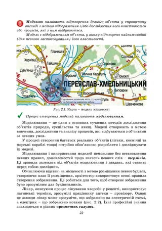22
Моделлю називають відтворення деякого об’єкта у спрощеному
вигляді з метою відображення і/або дослідження його властивостей
або процесів, які з ним відбуваються.
Модель є відображенням об’єкта, у якому відтворено найважливіші
(для певного застосовування) його властивості.
Рис. 2.1. Карта – модель місцевості
Процес створення моделей називають моделюванням.
Моделювання – це один з основних сучасних методів дослідження
об’єктів природи, суспільства та явищ. Моделі створюють з метою
вивчення, дослідження та аналізу процесів, які відбуваються з об’єктами
за певних умов.
У процесі створення багатьох реальних об’єктів (літаки, космічні та
морські кораблі тощо) потрібно обов’язково розробляти і досліджувати
їх моделі.
Моделювання і використання моделей неможливе без встановлення
певних правил, домовленостей щодо значень певних слів – термінів.
Ці правила залежать від об’єктів моделювання і завдань, які ставить
перед собою дослідник.
Обчислюючи відстані на місцевості з метою розміщення певної будівлі,
створюючи план її розміщення, архітектор використовує певні правила
створення зображення. Це робиться для того, щоб створене зображення
було зрозумілим для будівельників.
Лікар, описуючи процес лікування хвороби у рецепті, використовує
латинські терміни, зрозумілі працівнику аптеки – провізору. Однак
не завжди лікар може зрозуміти, що зображено на електричній схемі,
а електрик – що зображено нотами (рис. 2.2). Їхні професійні знання
знаходяться в різних предметних галузях.
 