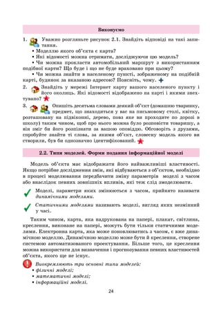 24
Виконуємо
1. Уважно розгляньте рисунок 2.1. Знайдіть відповіді на такі запи-
тання.
•Моделлю якого об’єкта є карта?
•Які відомості можна отримати, досліджуючи цю модель?
•Чи можна прокласти автомобільний маршрут з використанням
подібної карти? Що буде і що не буде враховано при цьому?
•Чи можна знайти в населеному пункті, зображеному на подібній
карті, будинок за вказаною адресою? Поясніть, чому.
2. Знайдіть у мережі Інтернет карту вашого населеного пункту і
його околиць. Які відомості відображено на карті і якими знех-
тувано?
3. Опишіть десятьма словами деякий об’єкт (домашню тваринку,
предмет, що знаходиться у вас на письмовому столі, квітку,
розташовану на підвіконні, дерево, повз яке ви проходите по дорозі в
школу) таким чином, щоб про нього можна було розповісти товаришу, а
він зміг би його розпізнати за вашою оповіддю. Обговоріть з друзями,
спробуйте знайти ті слова, за якими об’єкт, словесну модель якого ви
створили, був би однозначно ідентифікований.
2.2. Типи моделей. Форми подання інформаційної моделі
Модель об’єкта має відображати його найважливіші властивості.
Якщо потрібне дослідження змін, які відбуваються з об’єктом, необхідно
в процесі моделювання передбачити зміну параметрів моделі з часом
або внаслідок певних зовнішніх впливів, які теж слід змоделювати.
Моделі, параметри яких змінюються з часом, прийнято називати
динамічними моделями.
Статичними моделями називають моделі, вигляд яких незмінний
у часі.
Таким чином, карта, яка надрукована на папері, плакат, світлина,
креслення, виконане на папері, можуть бути тільки статичними моде-
лями. Електронна карта, яка може поновлюватись з часом, є вже дина-
мічною моделлю. Динамічною моделлю може бути й креслення, створене
системою автоматизованого проектування. Більше того, це креслення
можна використати для визначення і прогнозування певних властивостей
об’єкта, якого ще не існує.
Виокремлюють три основні типи моделей:
•фізичні моделі;
•математичні моделі;
•інформаційні моделі.
 