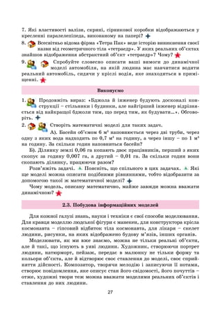 27
7. Які властивості валізи, скрині, сірникової коробки відображаються у
кресленні паралелепіпеда, виконаному на папері?
8. Всесвітньо відома фірма «Тетра Пак» веде історію виникнення своєї
назви від геометричного тіла «тетраедр». У яких реальних об’єктах
знайшов відображення абстрактний об’єкт «тетраедр»? Чому?
9. Спробуйте словесно описати ваші вимоги до динамічної
моделі автомобіля, на якій людина має навчитися водити
реальний автомобіль, сидячи у кріслі водія, яке знаходиться в примі-
щенні.
Виконуємо
1. Продовжіть вираз: «Бджола й інженер будують досконалі кон-
струкції – стільники і будинки, але найгірший інженер відрізня-
ється від найкращої бджоли тим, що перед тим, як будувати…». Обгово-
ріть. 
2. Створіть математичні моделі для таких задач.
А). Басейн об’ємом 6 м3
наповнюється через дві труби, через
одну з яких вода надходить по 0,7 м3
на годину, а через іншу – по 1 м3
на годину. За скільки годин наповниться басейн?
Б). Ділянку землі 0,06 га копають двоє працівників, перший з яких
скопує за годину 0,007 га, а другий – 0,01 га. За скільки годин вони
скопають ділянку, працюючи разом?
Розв’яжіть задачі. Поясніть, що спільного в цих задачах. Які
ще моделі можна описати подібними рівняннями, тобто відобразити за
допомогою такої ж математичної моделі?
Чому модель, описану математично, майже завжди можна вважати
динамічною?
2.3. Побудова інформаційних моделей
Для кожної галузі знань, науки і техніки є свої способи моделювання.
Для кравця моделлю людської фігури є манекен, для конструктора крісла
космонавта – гіпсовий відбиток тіла космонавта, для лікаря – скелет
людини, рисунки, на яких відображено будову м’язів, інших органів.
Моделювати, як ми вже знаємо, можна не тільки реальні об’єкти,
але й такі, що існують в уяві людини. Художник, створюючи портрет
людини, натюрморт, пейзаж, передає в малюнку не тільки форму та
кольори об’єкта, але й відтворює своє ставлення до моделі, своє сприй-
няття дійсності. Композитор, творячи мелодію і записуючи її нотами,
створює повідомлення, яке описує стан його свідомості, його почуттів –
отже, художні твори теж можна вважати моделями реальних об’єктів і
ставлення до них людини.
 