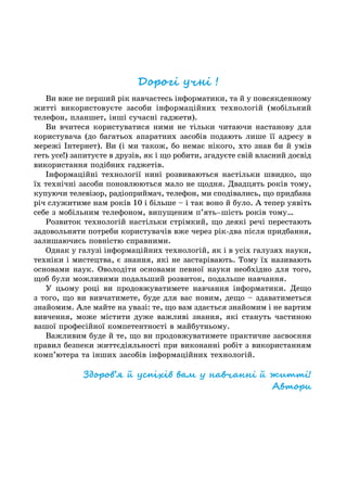 Дорогі учні !
Ви вже не перший рік навчаєтесь інформатики, та й у повсякденному
житті використовуєте засоби інформаційних технологій (мобільний
телефон, планшет, інші сучасні гаджети).
Ви вчитеся користуватися ними не тільки читаючи настанову для
користувача (до багатьох апаратних засобів подають лише її адресу в
мережі Інтернет). Ви (і ми також, бо немає нікого, хто знав би й умів
геть усе!) запитуєте в друзів, як і що робити, згадуєте свій власний досвід
використання подібних гаджетів.
Інформаційні технології нині розвиваються настільки швидко, що
їх технічні засоби поновлюються мало не щодня. Двадцять років тому,
купуючи телевізор, радіоприймач, телефон, ми сподівались, що придбана
річ служитиме нам років 10 і більше – і так воно й було. А тепер уявіть
себе з мобільним телефоном, випущеним п’ять–шість років тому…
Розвиток технологій настільки стрімкий, що деякі речі перестають
задовольняти потреби користувачів вже через рік-два після придбання,
залишаючись повністю справними.
Однак у галузі інформаційних технологій, як і в усіх галузях науки,
техніки і мистецтва, є знання, які не застарівають. Тому їх називають
основами наук. Оволодіти основами певної науки необхідно для того,
щоб були можливими подальший розвиток, подальше навчання.
У цьому році ви продовжуватимете навчання інформатики. Дещо
з того, що ви вивчатимете, буде для вас новим, дещо – здаватиметься
знайомим. Але майте на увазі: те, що вам здається знайомим і не вартим
вивчення, може містити дуже важливі знання, які стануть частиною
вашої професійної компетентності в майбутньому.
Важливим буде й те, що ви продовжуватимете практичне засвоєння
правил безпеки життєдіяльності при виконанні робіт з використанням
комп’ютера та інших засобів інформаційних технологій.
Здоров’я й успіхів вам у навчанні й житті!
Автори
 