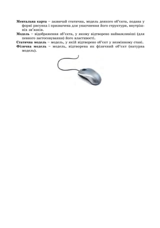 Ментальна карта – зазвичай статична, модель деякого об’єкта, подана у
формі рисунка і призначена для унаочнення його структури, внутріш-
ніх зв’язків.
Модель – відображення об’єкта, у якому відтворено найважливіші (для
певного застосовування) його властивості.
Статична модель – модель, у якій відтворено об’єкт у незмінному стані.
Фізична модель – модель, відтворена як фізичний об’єкт (натурна
модель).
 